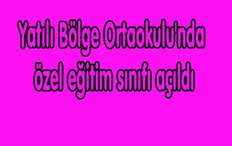 YATILI BÖLGE ORTAOKULU'NDA ÖZEL EĞİTİM SINIFI AÇILDI